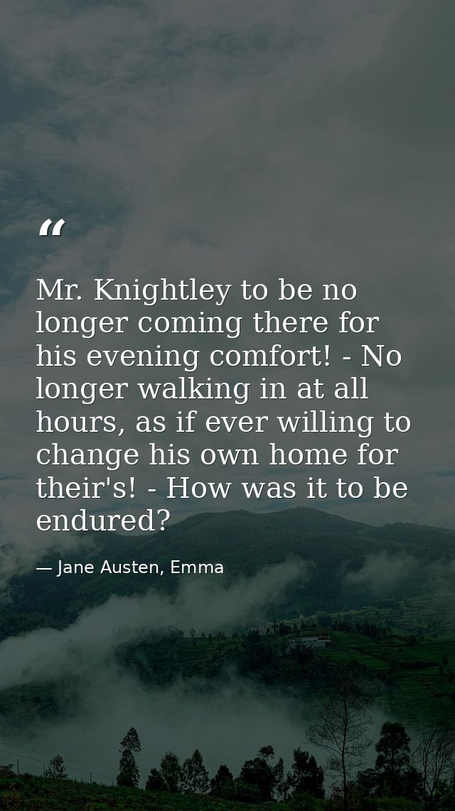 Mr. Knightley to be no longer coming there for his evening comfort! - No longer walking in at all hours, as if ever will — Jane Austen, Emma