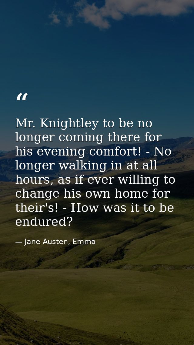 Mr. Knightley to be no longer coming there for his evening comfort! - No longer walking in at all hours, as if ever will — Jane Austen, Emma