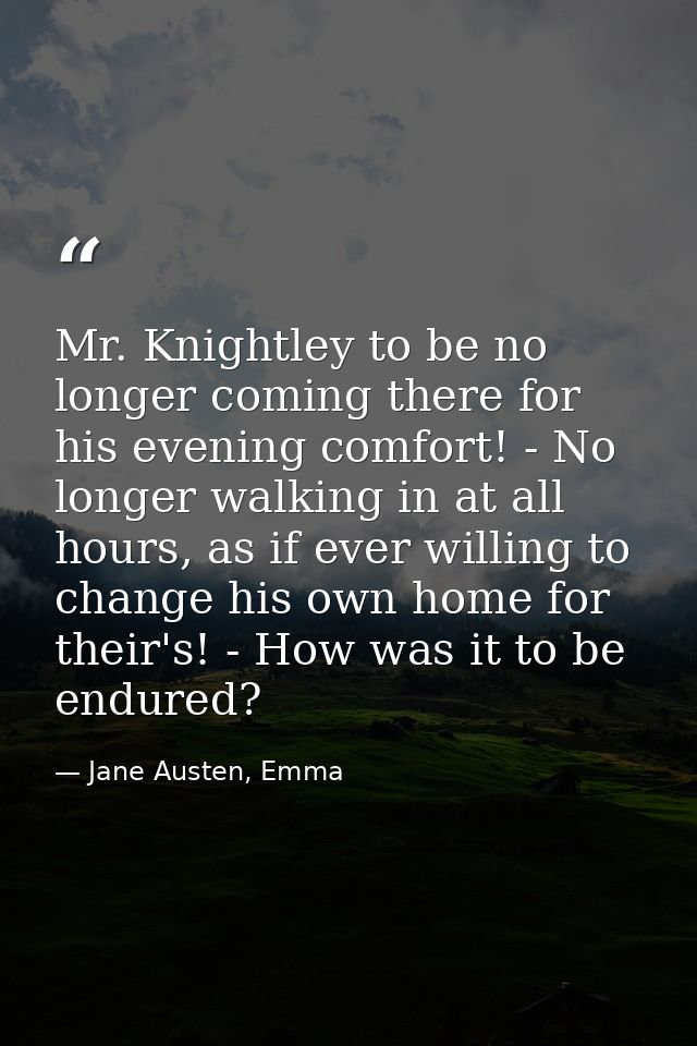 Mr. Knightley to be no longer coming there for his evening comfort! - No longer walking in at all hours, as if ever will — Jane Austen, Emma