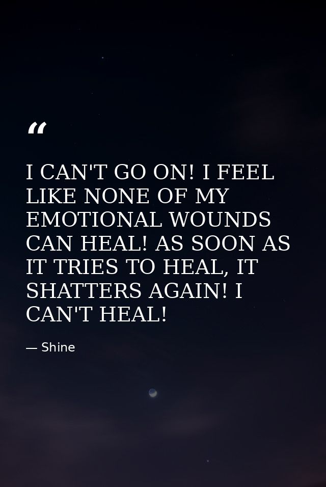 I CAN'T GO ON! I FEEL LIKE NONE OF MY EMOTIONAL WOUNDS CAN HEAL! AS SOON AS IT TRIES TO HEAL, IT SHATTERS AGAIN! I CAN'T — Shine