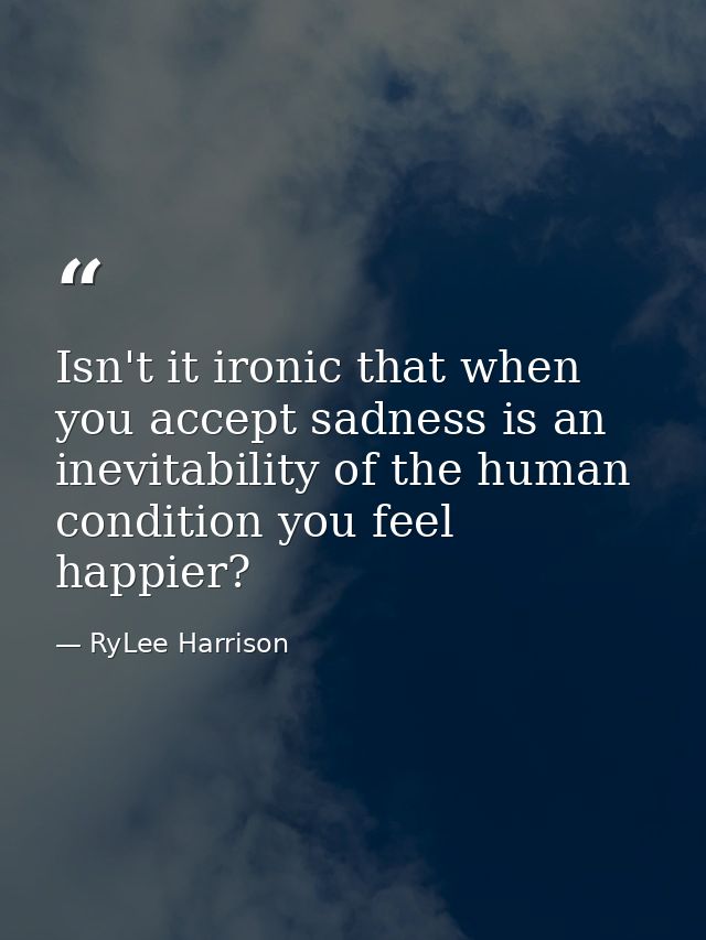 Isn't it ironic that when you accept sadness is an inevitability of the human condition you feel happier? — RyLee Harrison