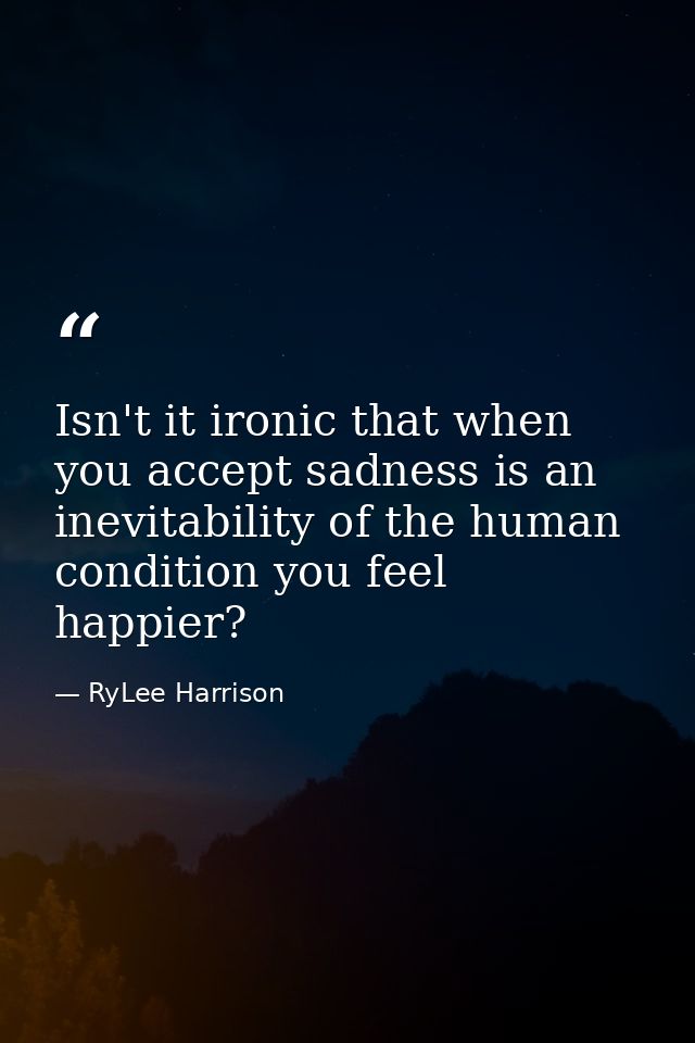 Isn't it ironic that when you accept sadness is an inevitability of the human condition you feel happier? — RyLee Harrison