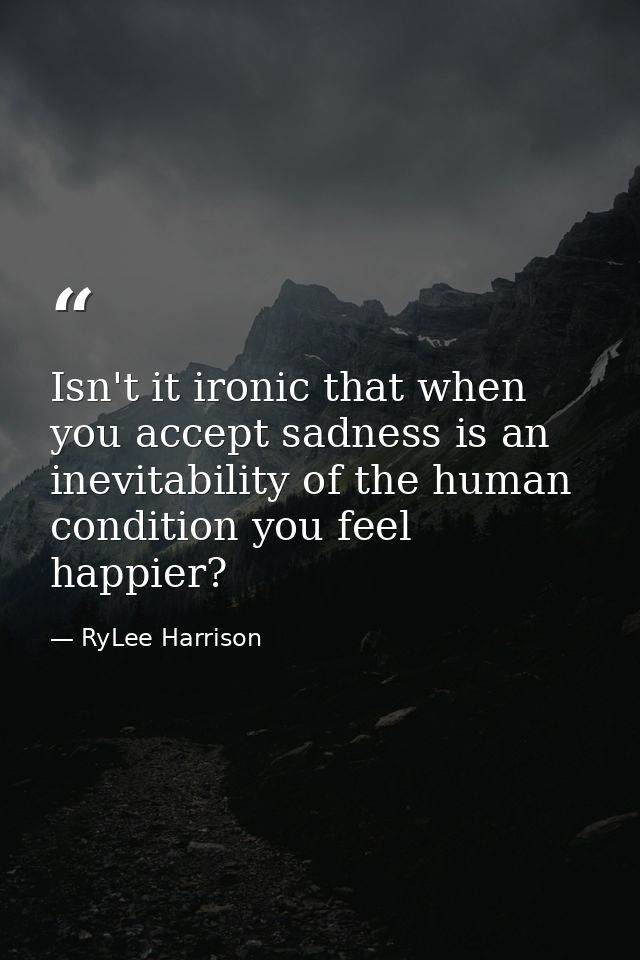 Isn't it ironic that when you accept sadness is an inevitability of the human condition you feel happier? — RyLee Harrison