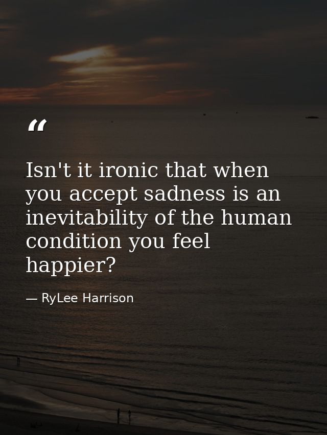 Isn't it ironic that when you accept sadness is an inevitability of the human condition you feel happier? — RyLee Harrison