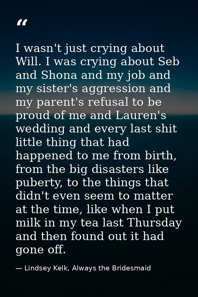 I wasn't just crying about Will. I was crying about Seb and Shona and my job and my sister's aggression and my parent's  — Lindsey Kelk, Always the Bridesmaid