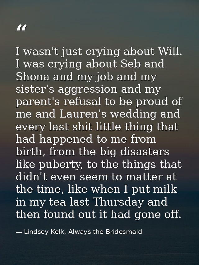 I wasn't just crying about Will. I was crying about Seb and Shona and my job and my sister's aggression and my parent's  — Lindsey Kelk, Always the Bridesmaid