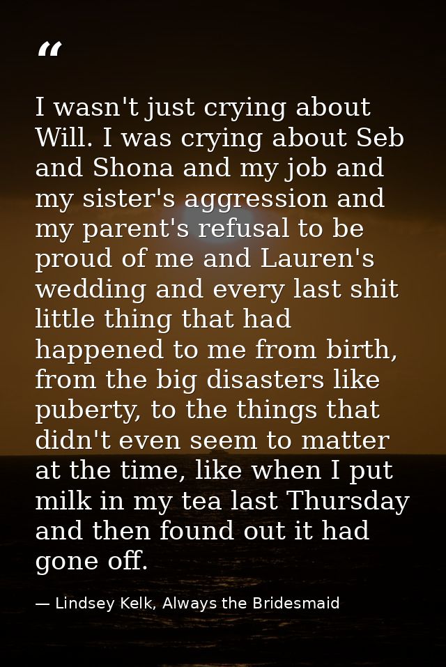 I wasn't just crying about Will. I was crying about Seb and Shona and my job and my sister's aggression and my parent's  — Lindsey Kelk, Always the Bridesmaid