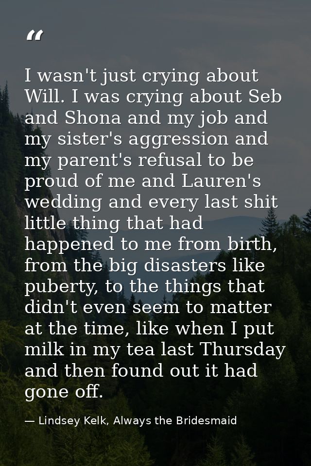 I wasn't just crying about Will. I was crying about Seb and Shona and my job and my sister's aggression and my parent's  — Lindsey Kelk, Always the Bridesmaid
