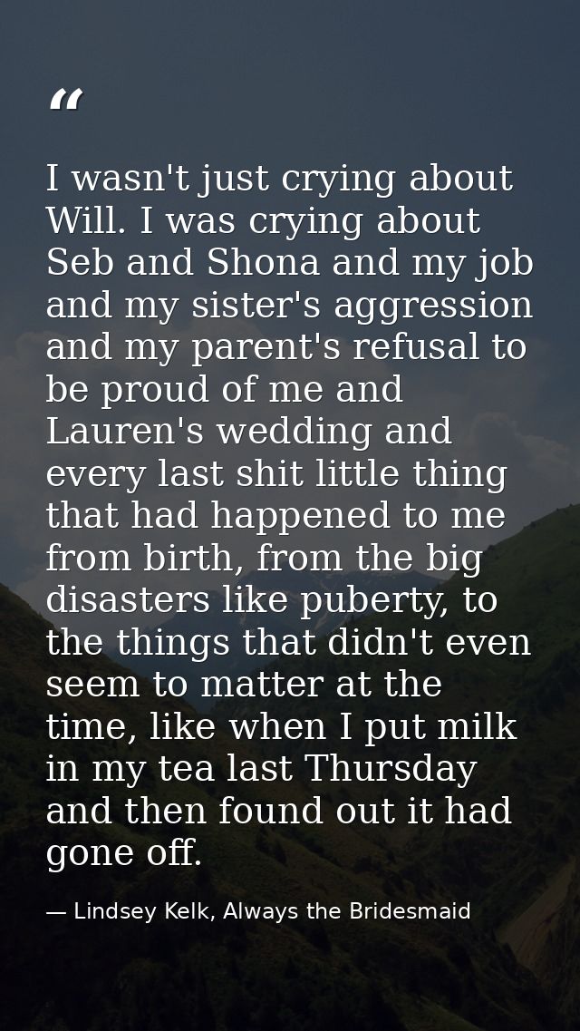 I wasn't just crying about Will. I was crying about Seb and Shona and my job and my sister's aggression and my parent's  — Lindsey Kelk, Always the Bridesmaid