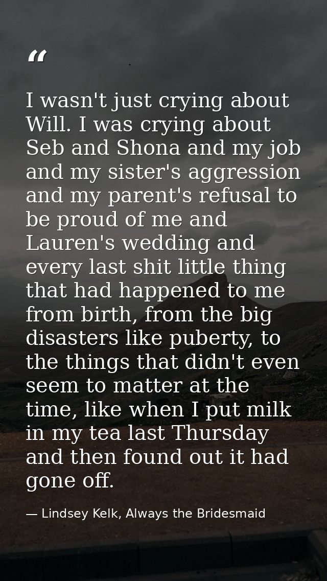 I wasn't just crying about Will. I was crying about Seb and Shona and my job and my sister's aggression and my parent's  — Lindsey Kelk, Always the Bridesmaid