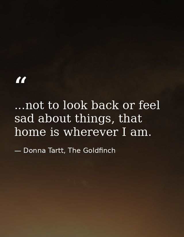 ...not to look back or feel sad about things, that home is wherever I am. — Donna Tartt, The Goldfinch