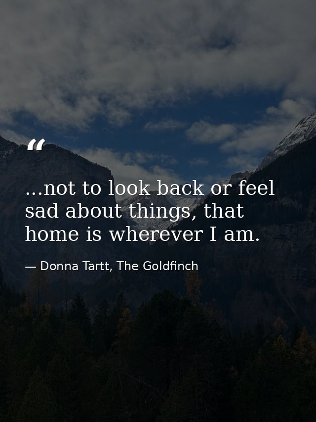 ...not to look back or feel sad about things, that home is wherever I am. — Donna Tartt, The Goldfinch