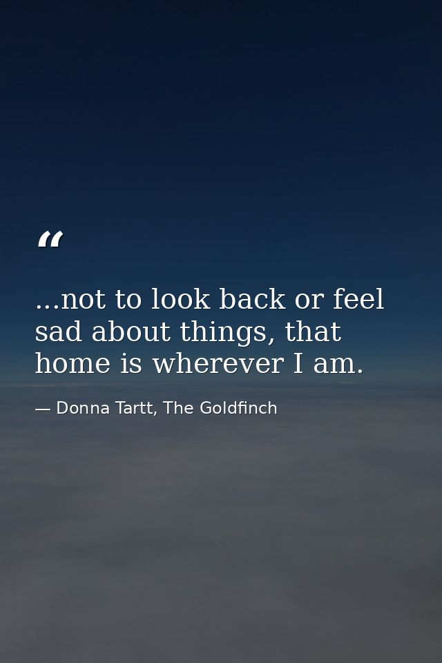 ...not to look back or feel sad about things, that home is wherever I am. — Donna Tartt, The Goldfinch