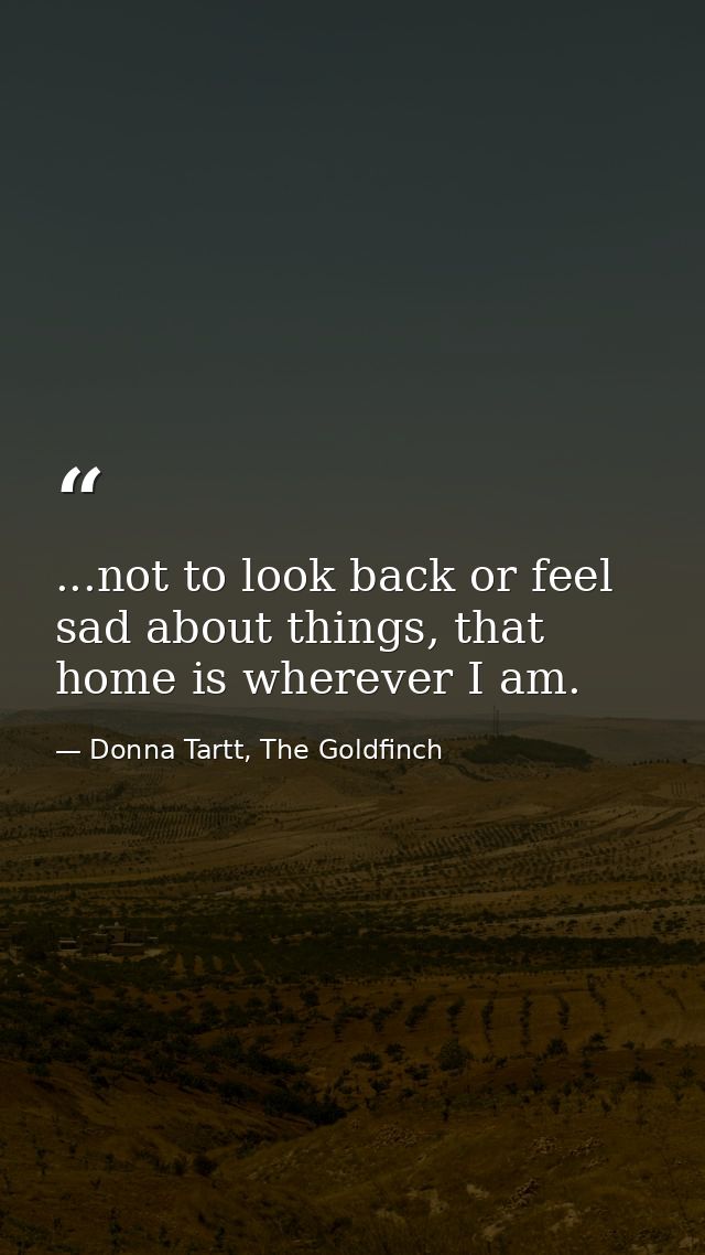 ...not to look back or feel sad about things, that home is wherever I am. — Donna Tartt, The Goldfinch