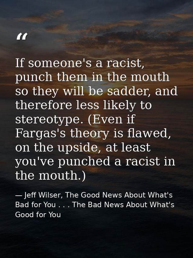 If someone's a racist, punch them in the mouth so they will be sadder, and therefore less likely to stereotype. (Even if — Jeff Wilser, The Good News About What's Bad for You . . . The Bad News About What's Good for You