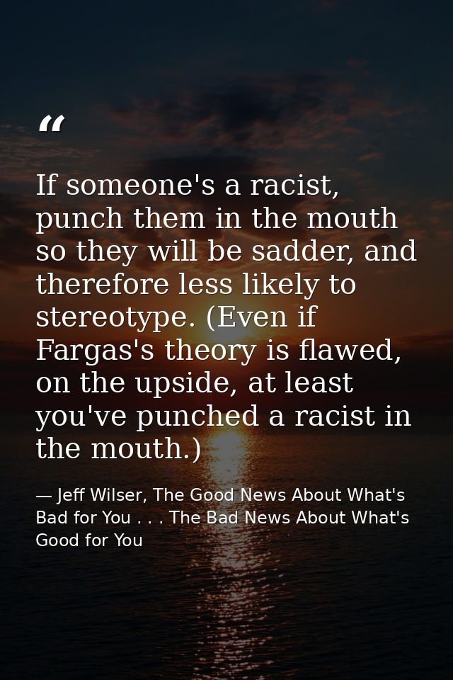 If someone's a racist, punch them in the mouth so they will be sadder, and therefore less likely to stereotype. (Even if — Jeff Wilser, The Good News About What's Bad for You . . . The Bad News About What's Good for You
