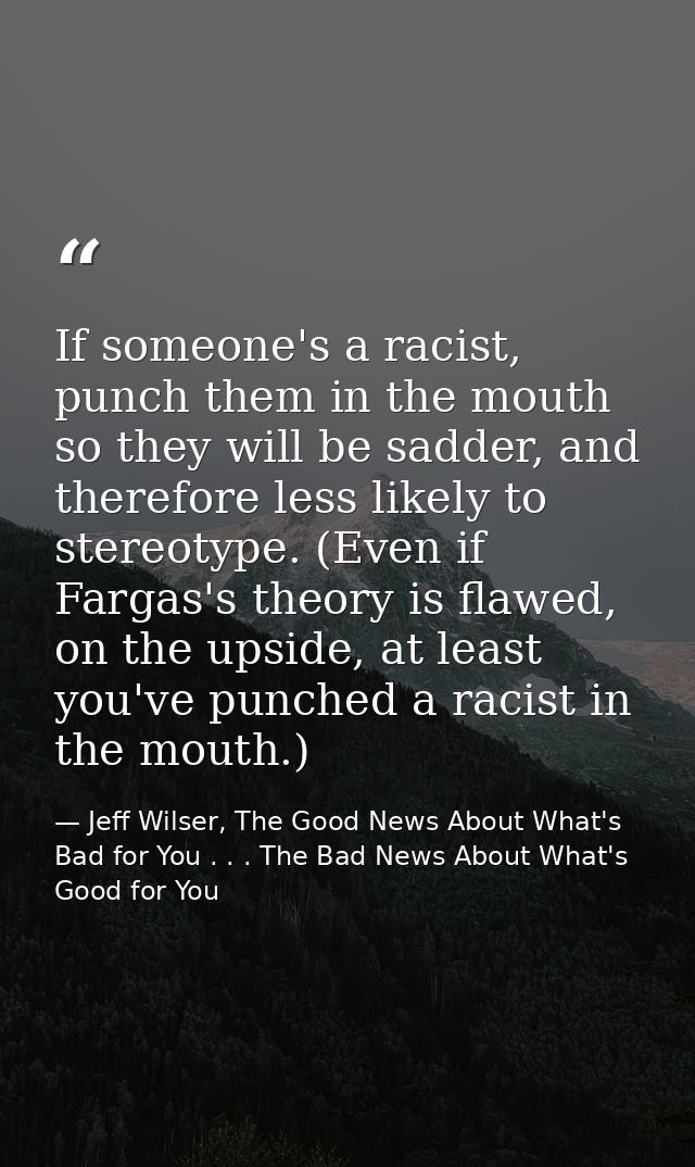 If someone's a racist, punch them in the mouth so they will be sadder, and therefore less likely to stereotype. (Even if — Jeff Wilser, The Good News About What's Bad for You . . . The Bad News About What's Good for You