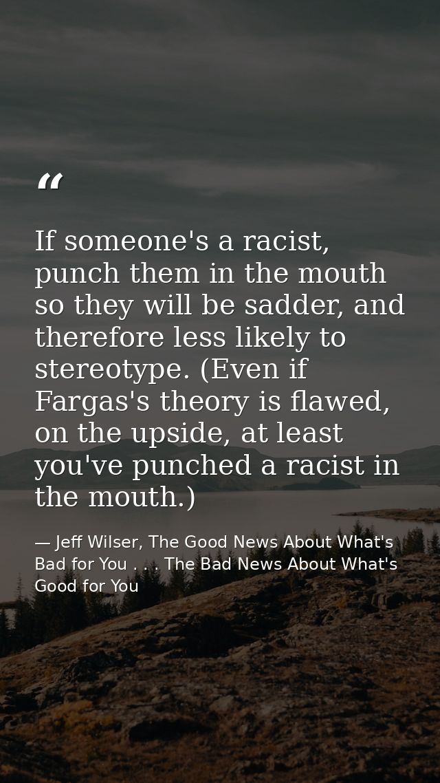 If someone's a racist, punch them in the mouth so they will be sadder, and therefore less likely to stereotype. (Even if — Jeff Wilser, The Good News About What's Bad for You . . . The Bad News About What's Good for You