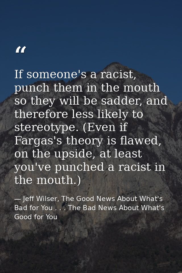 If someone's a racist, punch them in the mouth so they will be sadder, and therefore less likely to stereotype. (Even if — Jeff Wilser, The Good News About What's Bad for You . . . The Bad News About What's Good for You