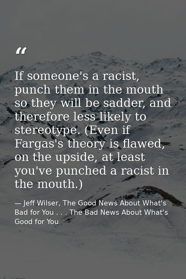 If someone's a racist, punch them in the mouth so they will be sadder, and therefore less likely to stereotype. (Even if — Jeff Wilser, The Good News About What's Bad for You . . . The Bad News About What's Good for You