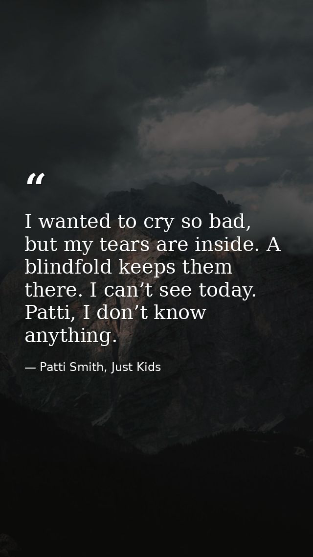 I wanted to cry so bad, but my tears are inside. A blindfold keeps them there. I can’t see today. Patti, I don’t know an — Patti Smith, Just Kids