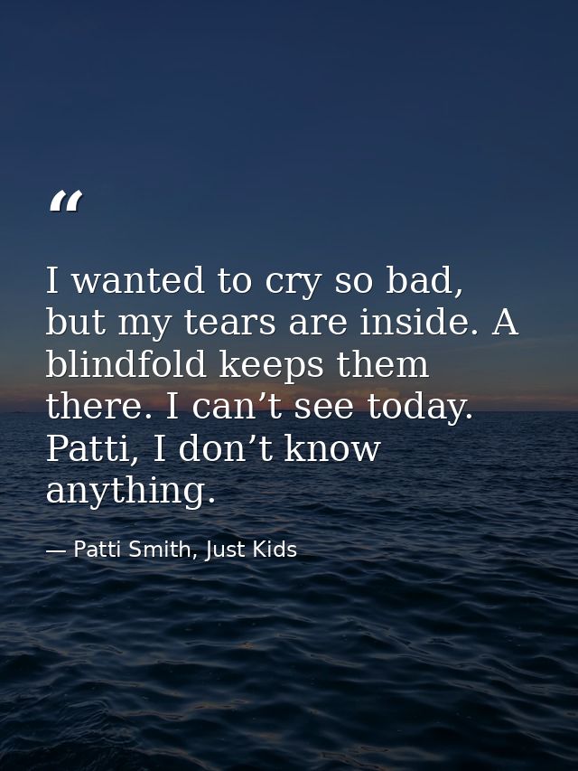 I wanted to cry so bad, but my tears are inside. A blindfold keeps them there. I can’t see today. Patti, I don’t know an — Patti Smith, Just Kids