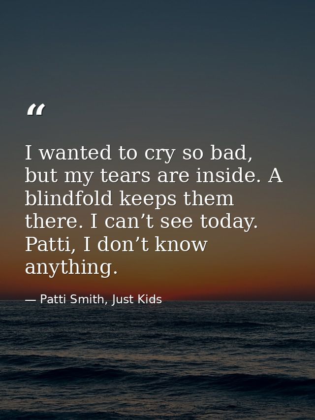 I wanted to cry so bad, but my tears are inside. A blindfold keeps them there. I can’t see today. Patti, I don’t know an — Patti Smith, Just Kids