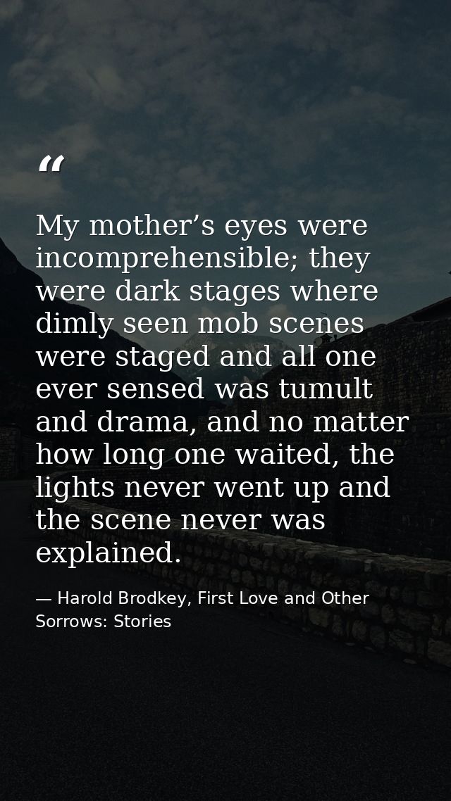 My mother’s eyes were incomprehensible; they were dark stages where dimly seen mob scenes were staged and all one ever s — Harold Brodkey, First Love and Other Sorrows: Stories
