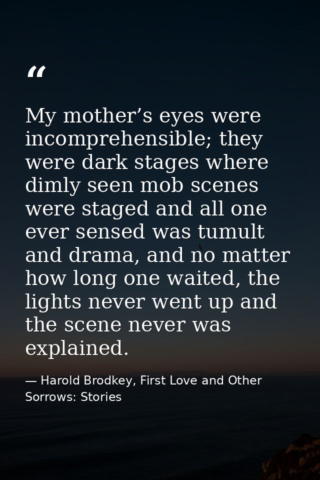 My mother’s eyes were incomprehensible; they were dark stages where dimly seen mob scenes were staged and all one ever s — Harold Brodkey, First Love and Other Sorrows: Stories