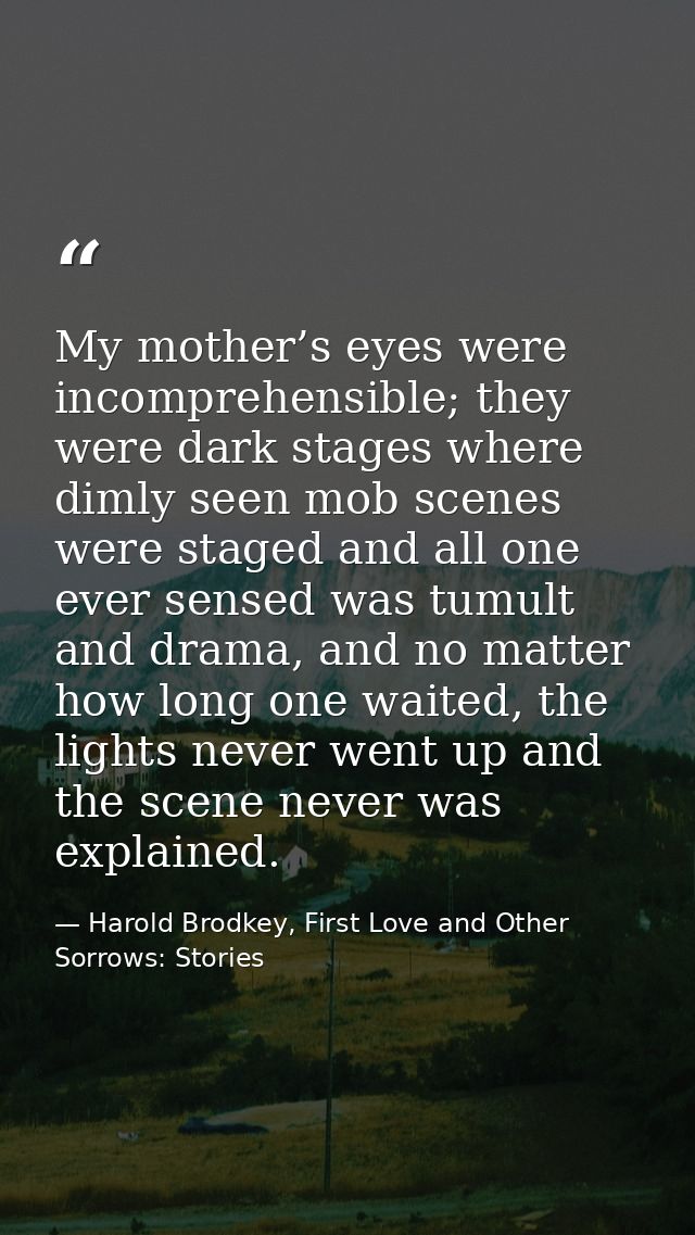 My mother’s eyes were incomprehensible; they were dark stages where dimly seen mob scenes were staged and all one ever s — Harold Brodkey, First Love and Other Sorrows: Stories