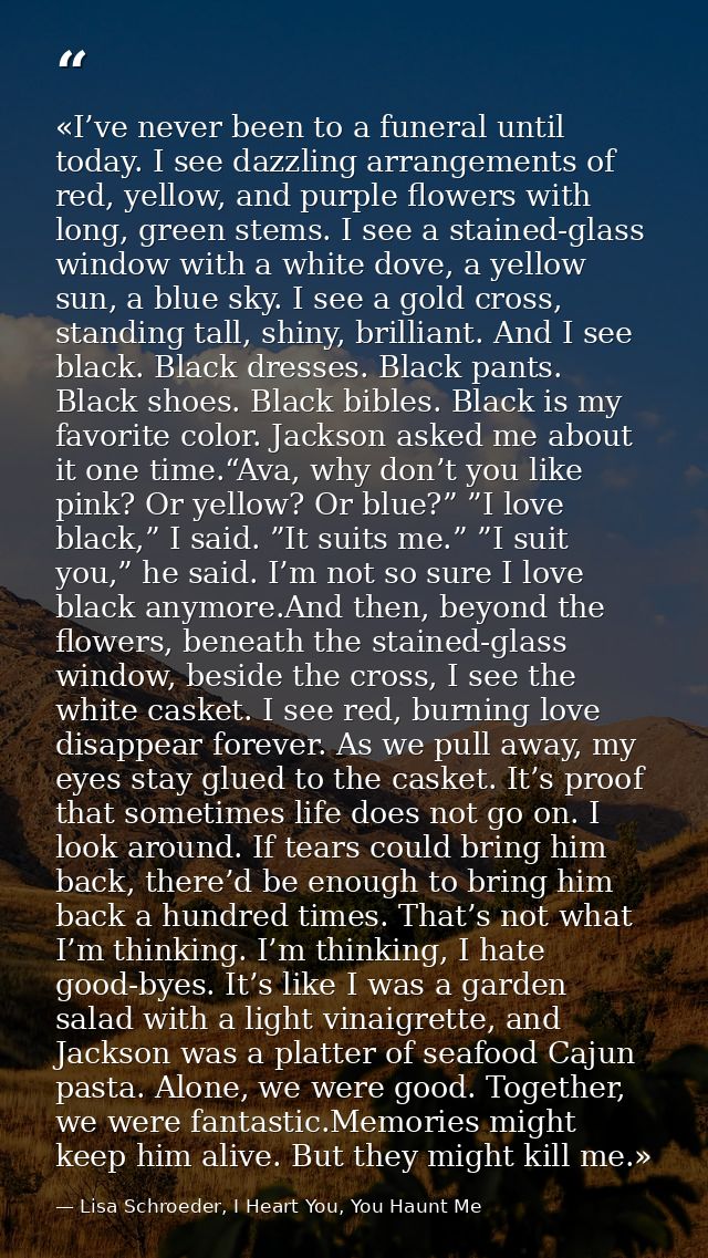«I’ve never been to a funeral until today. I see dazzling arrangements of red, yellow, and purple flowers with long, gre — Lisa Schroeder, I Heart You, You Haunt Me