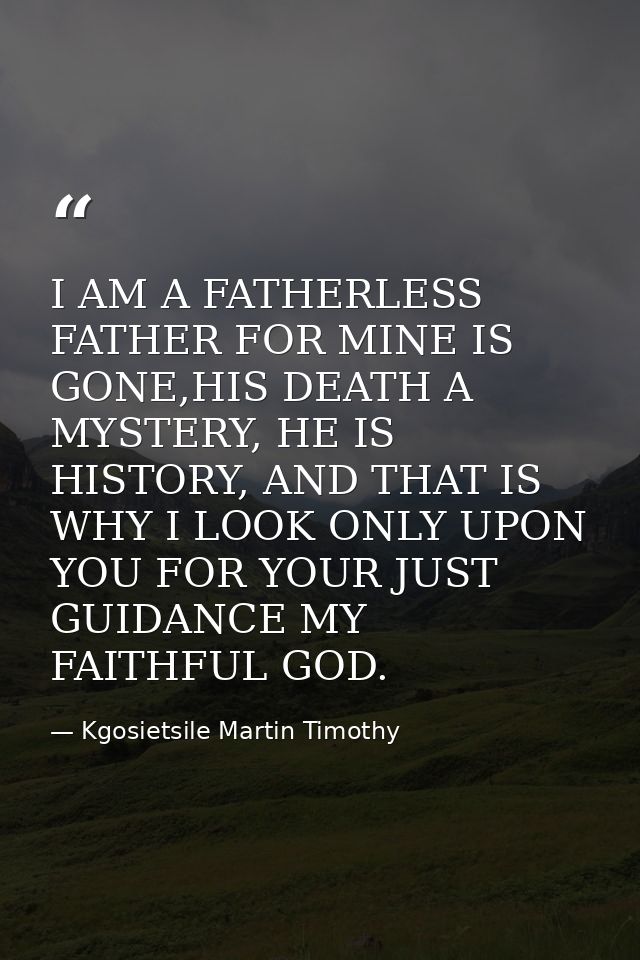 I AM A FATHERLESS FATHER FOR MINE IS GONE,HIS DEATH A MYSTERY, HE IS HISTORY, AND THAT IS WHY I LOOK ONLY UPON YOU FOR Y — Kgosietsile Martin Timothy