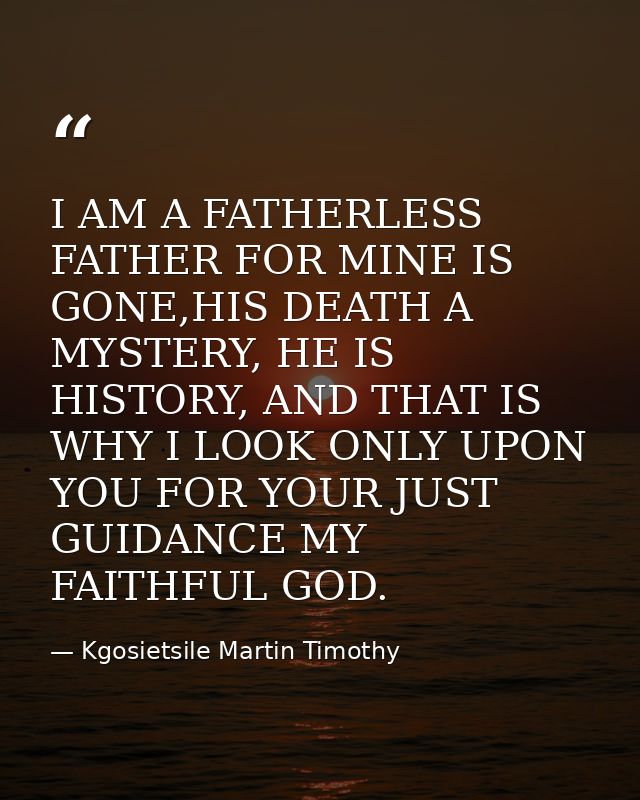 I AM A FATHERLESS FATHER FOR MINE IS GONE,HIS DEATH A MYSTERY, HE IS HISTORY, AND THAT IS WHY I LOOK ONLY UPON YOU FOR Y — Kgosietsile Martin Timothy