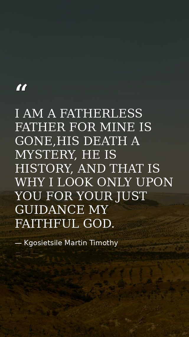 I AM A FATHERLESS FATHER FOR MINE IS GONE,HIS DEATH A MYSTERY, HE IS HISTORY, AND THAT IS WHY I LOOK ONLY UPON YOU FOR Y — Kgosietsile Martin Timothy