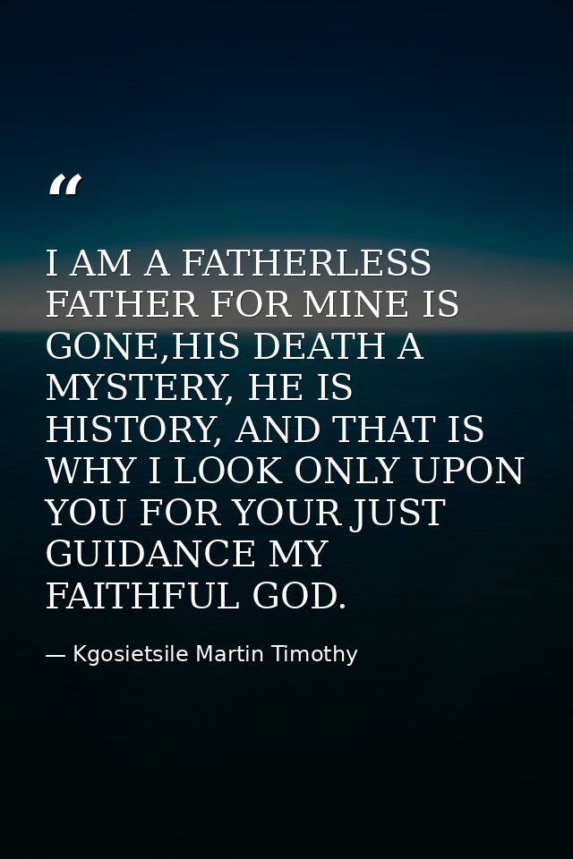 I AM A FATHERLESS FATHER FOR MINE IS GONE,HIS DEATH A MYSTERY, HE IS HISTORY, AND THAT IS WHY I LOOK ONLY UPON YOU FOR Y — Kgosietsile Martin Timothy