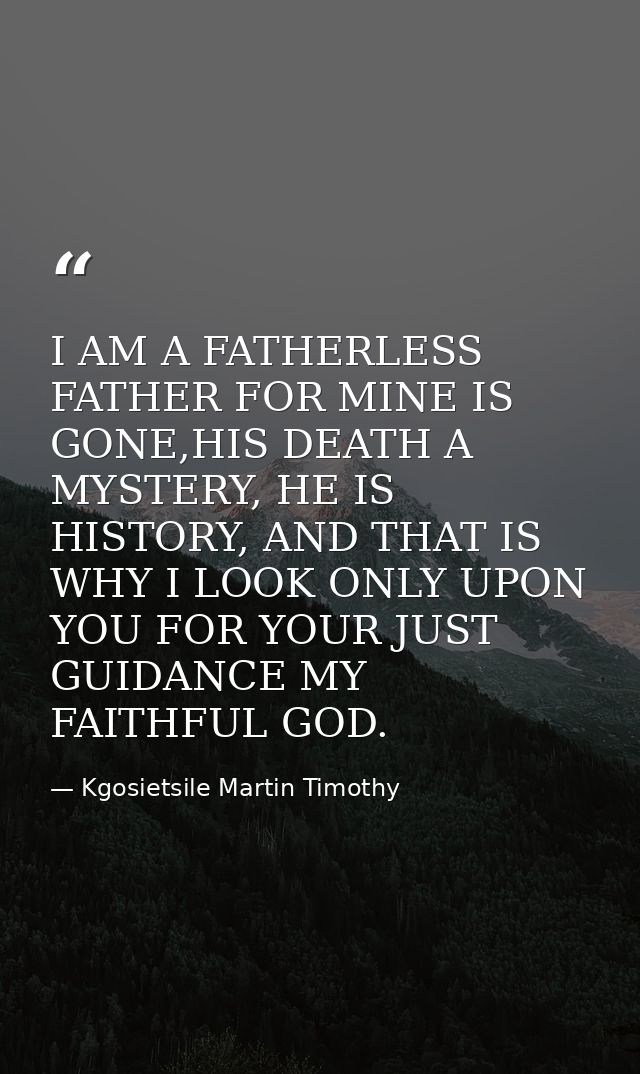 I AM A FATHERLESS FATHER FOR MINE IS GONE,HIS DEATH A MYSTERY, HE IS HISTORY, AND THAT IS WHY I LOOK ONLY UPON YOU FOR Y — Kgosietsile Martin Timothy