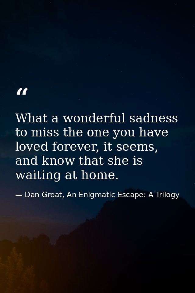 What a wonderful sadness to miss the one you have loved forever, it seems, and know that she is waiting at home. — Dan Groat, An Enigmatic Escape: A Trilogy