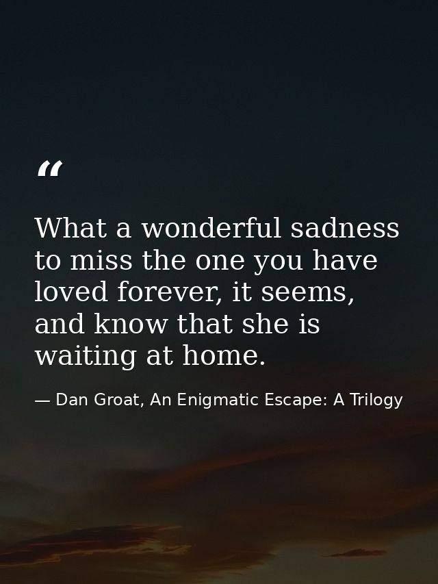 What a wonderful sadness to miss the one you have loved forever, it seems, and know that she is waiting at home. — Dan Groat, An Enigmatic Escape: A Trilogy