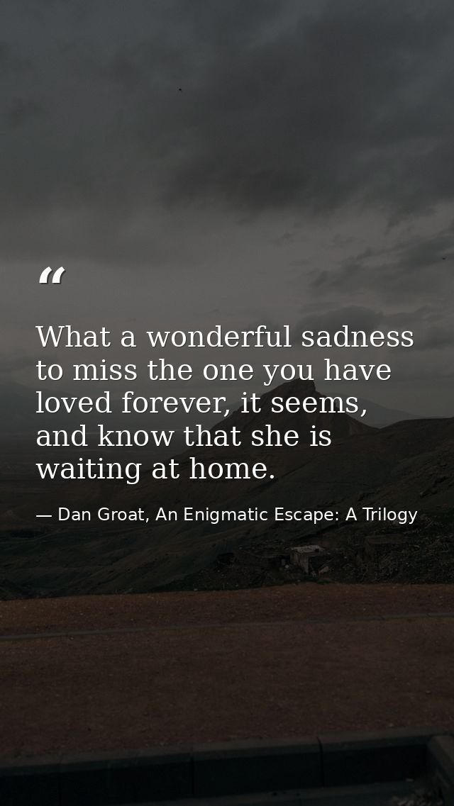 What a wonderful sadness to miss the one you have loved forever, it seems, and know that she is waiting at home. — Dan Groat, An Enigmatic Escape: A Trilogy