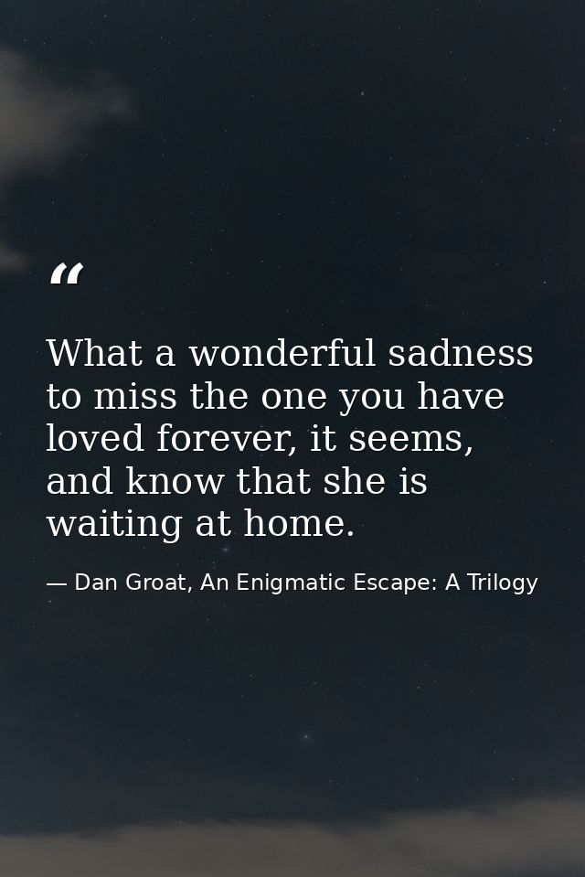 What a wonderful sadness to miss the one you have loved forever, it seems, and know that she is waiting at home. — Dan Groat, An Enigmatic Escape: A Trilogy
