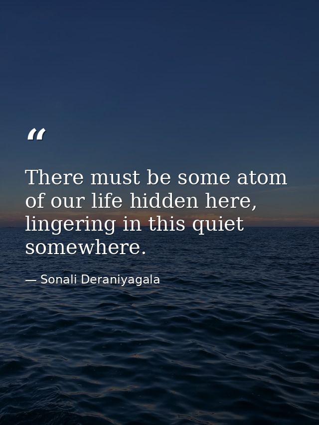 There must be some atom of our life hidden here, lingering in this quiet somewhere. — Sonali Deraniyagala