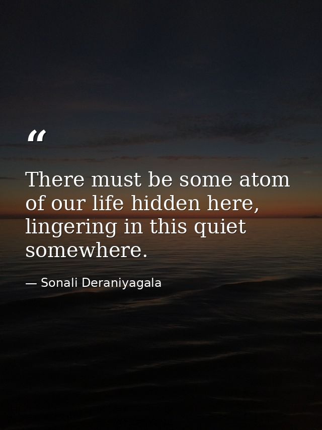 There must be some atom of our life hidden here, lingering in this quiet somewhere. — Sonali Deraniyagala
