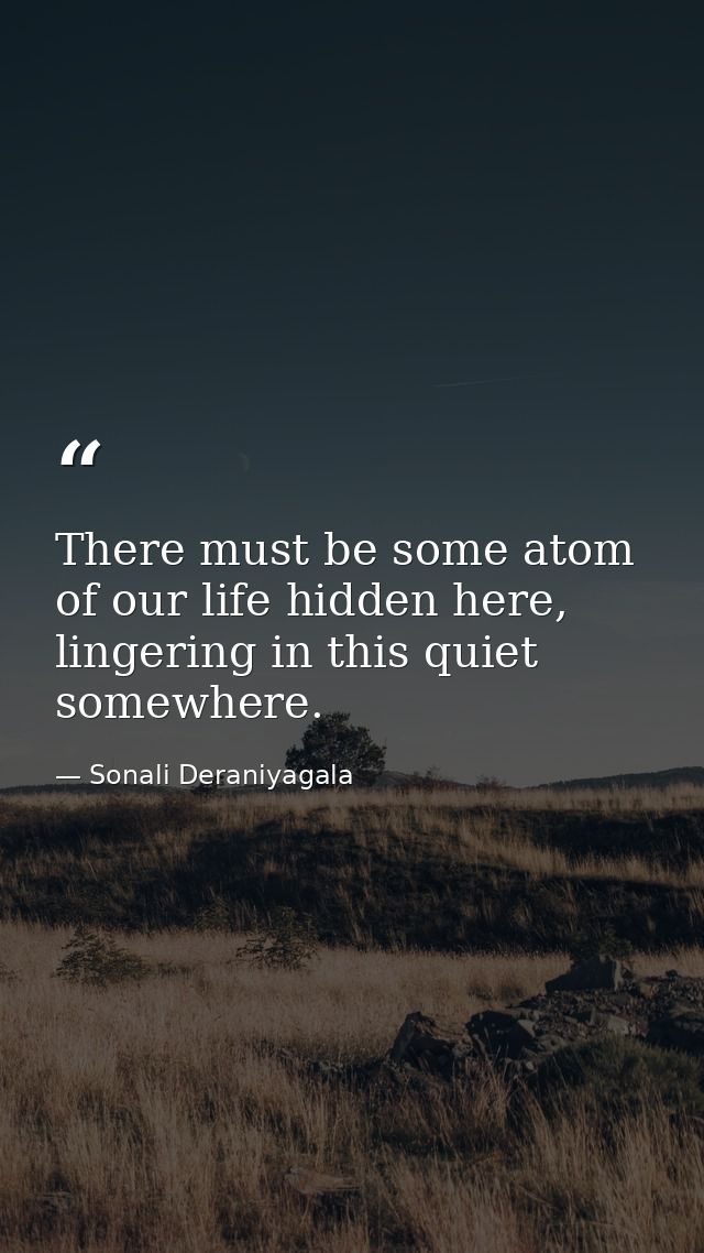 There must be some atom of our life hidden here, lingering in this quiet somewhere. — Sonali Deraniyagala