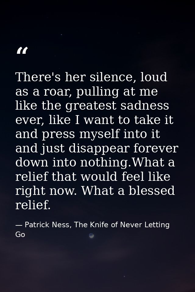 There's her silence, loud as a roar, pulling at me like the greatest sadness ever, like I want to take it and press myse — Patrick Ness, The Knife of Never Letting Go