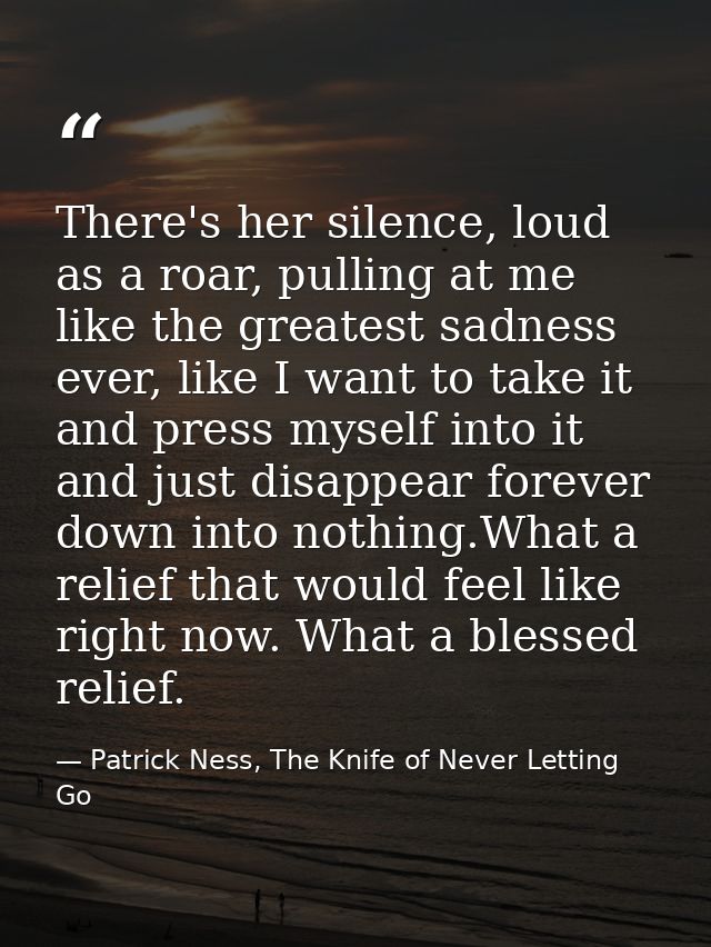 There's her silence, loud as a roar, pulling at me like the greatest sadness ever, like I want to take it and press myse — Patrick Ness, The Knife of Never Letting Go