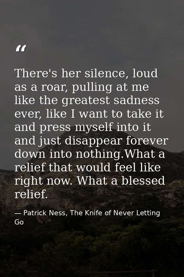 There's her silence, loud as a roar, pulling at me like the greatest sadness ever, like I want to take it and press myse — Patrick Ness, The Knife of Never Letting Go