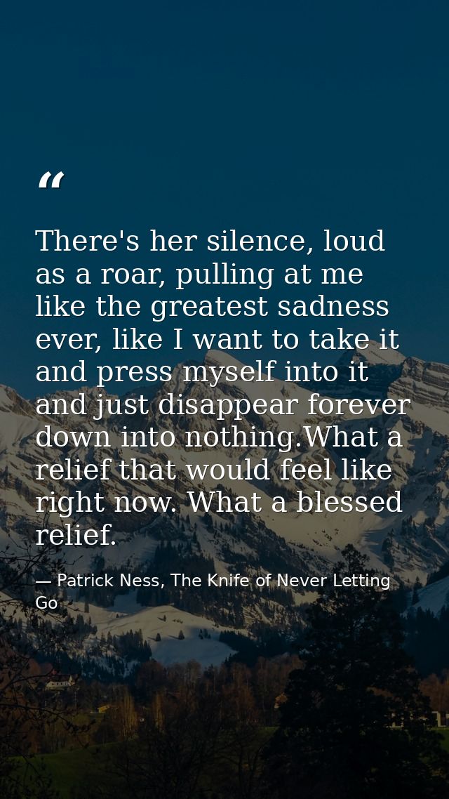 There's her silence, loud as a roar, pulling at me like the greatest sadness ever, like I want to take it and press myse — Patrick Ness, The Knife of Never Letting Go