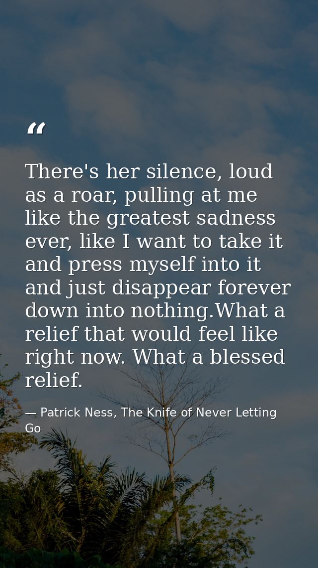 There's her silence, loud as a roar, pulling at me like the greatest sadness ever, like I want to take it and press myse — Patrick Ness, The Knife of Never Letting Go