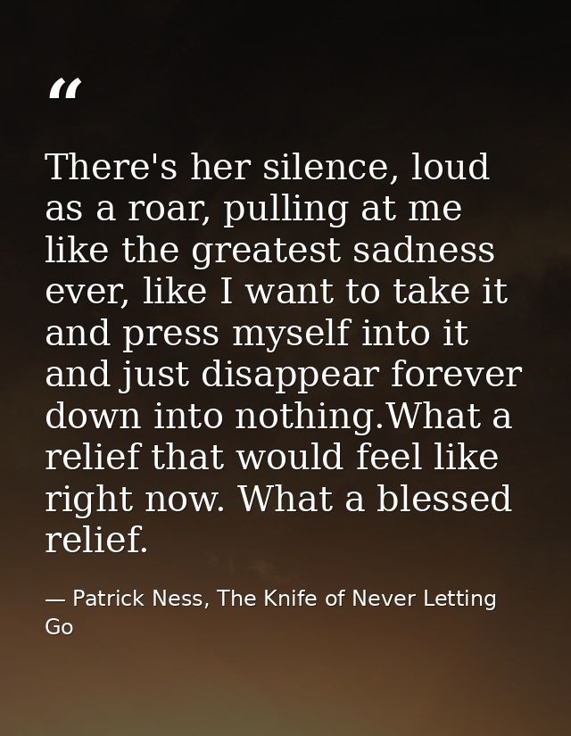 There's her silence, loud as a roar, pulling at me like the greatest sadness ever, like I want to take it and press myse — Patrick Ness, The Knife of Never Letting Go