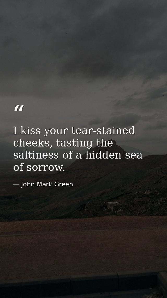 I kiss your tear-stained cheeks, tasting the saltiness of a hidden sea of sorrow. — John Mark Green